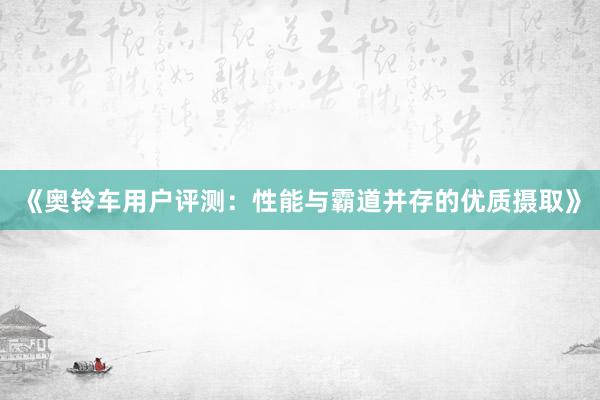 《奥铃车用户评测：性能与霸道并存的优质摄取》